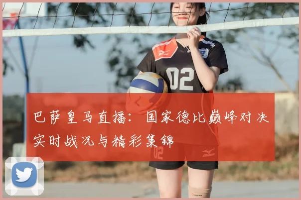 巴萨皇马直播：国家德比巅峰对决实时战况与精彩集锦