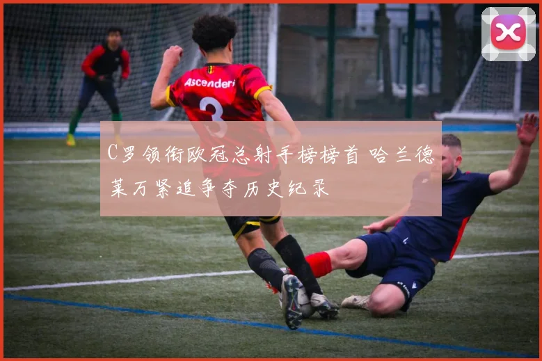 C罗领衔欧冠总射手榜榜首 哈兰德莱万紧追争夺历史纪录
