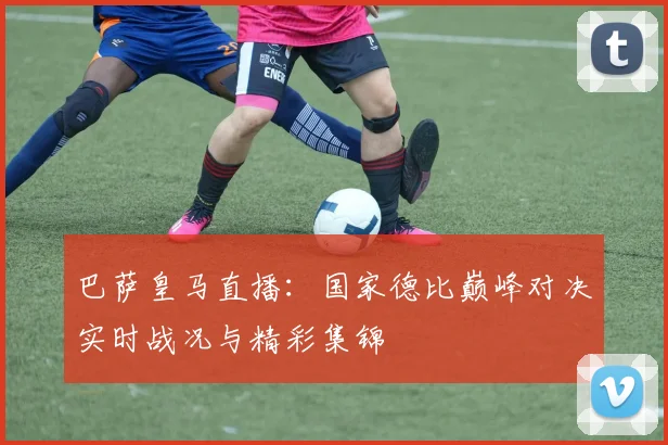 巴萨皇马直播：国家德比巅峰对决实时战况与精彩集锦